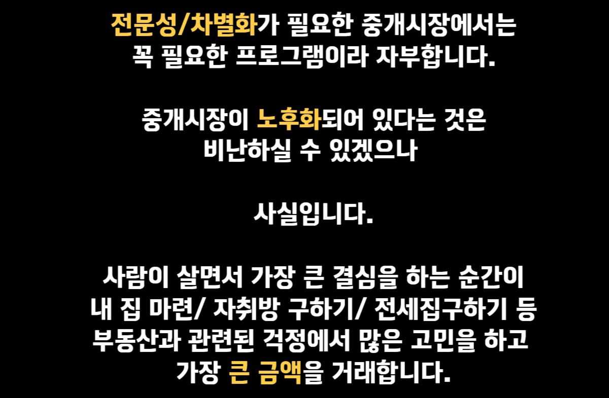 전문성/차별화가 필요한 중개시장에서는 꼭 필요한 프로그램이라 자부합니다. 중개시장이 노후화되어있다는 것은 비난하실 수 있겠으나 사실입니다. 사람이 살면서 가장 큰 결심을 하는 순간이 내 집 마련 / 자취방구하기 / 전세집구하기 등 부동산과 관련된 걱정에서 많은 고민을 하고 가장 큰 금액을 거래합니다.